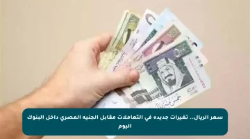 سعر الريال.. تغيرات جديدة في التعاملات مقابل الجنيه المصري داخل البنوك اليوم
